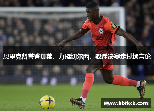 恩里克赞誉登贝莱，力挺切尔西，驳斥决赛走过场言论